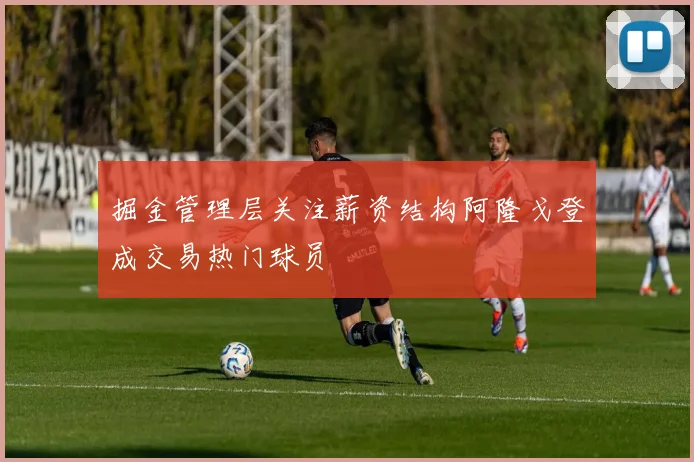 掘金管理层关注薪资结构阿隆戈登成交易热门球员
