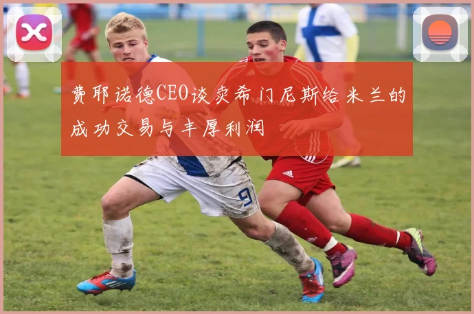 费耶诺德CEO谈卖希门尼斯给米兰的成功交易与丰厚利润