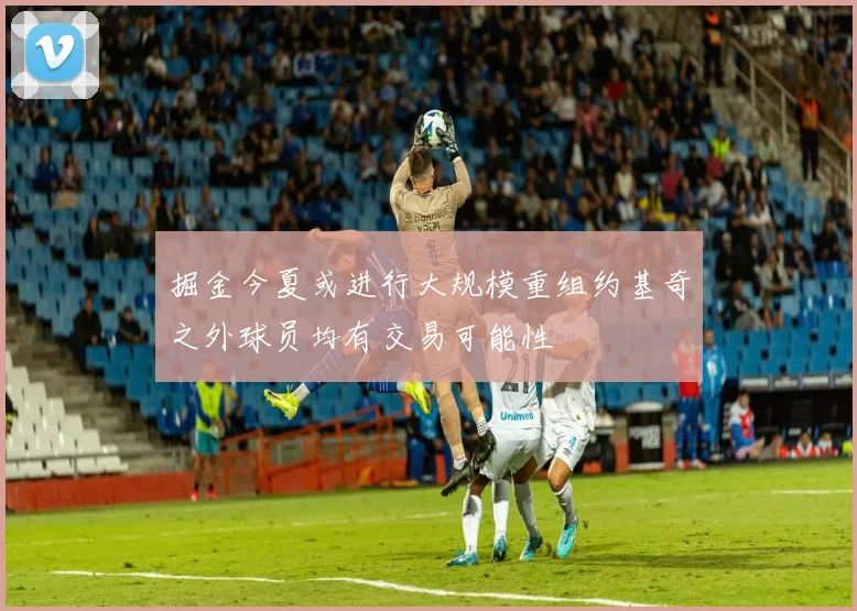 掘金今夏或进行大规模重组约基奇之外球员均有交易可能性