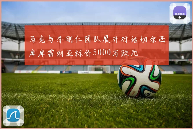 马竞与李刚仁团队展开对话切尔西库库雷利亚标价5000万欧元