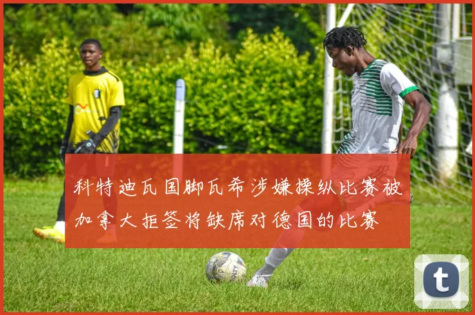 科特迪瓦国脚瓦希涉嫌操纵比赛被加拿大拒签将缺席对德国的比赛