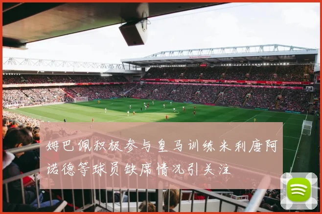 姆巴佩积极参与皇马训练米利唐阿诺德等球员缺席情况引关注