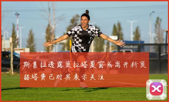 斯基拉透露莫拉塔夏窗或离开科莫赫塔费已对其表示关注