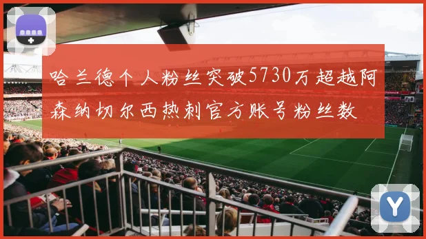 哈兰德个人粉丝突破5730万超越阿森纳切尔西热刺官方账号粉丝数