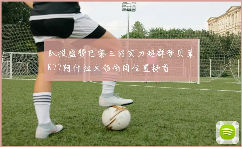 队报盛赞巴黎三将实力超群登贝莱K77阿什拉夫领衔同位置榜首