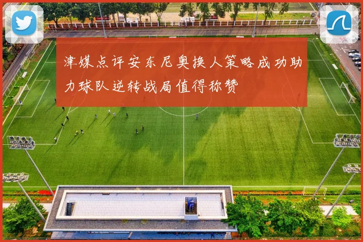 津媒点评安东尼奥换人策略成功助力球队逆转战局值得称赞