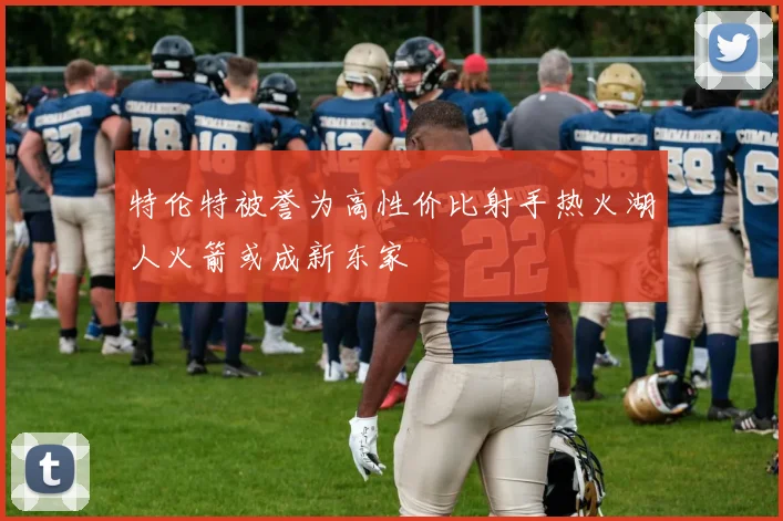 特伦特被誉为高性价比射手热火湖人火箭或成新东家