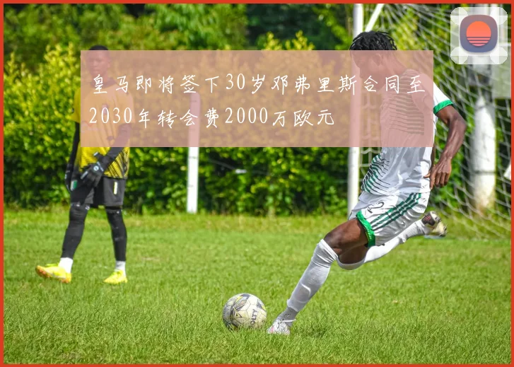 皇马即将签下30岁邓弗里斯合同至2030年转会费2000万欧元