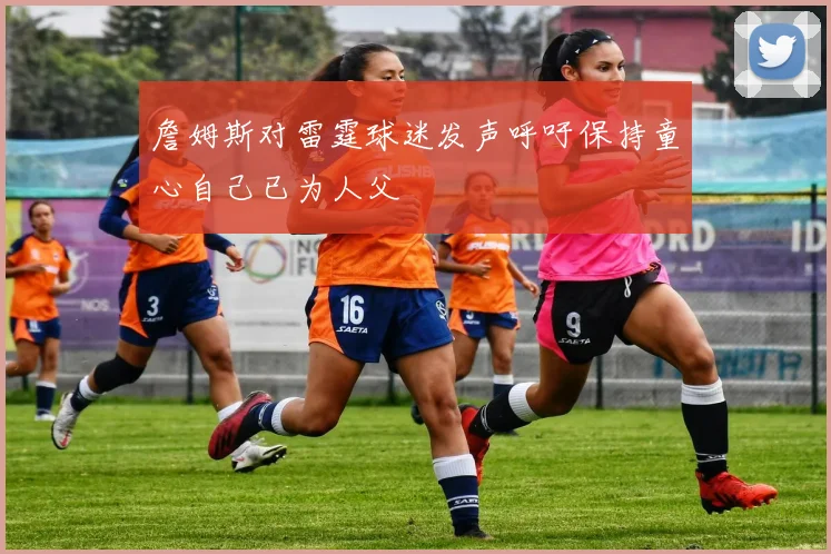 詹姆斯对雷霆球迷发声呼吁保持童心自己已为人父