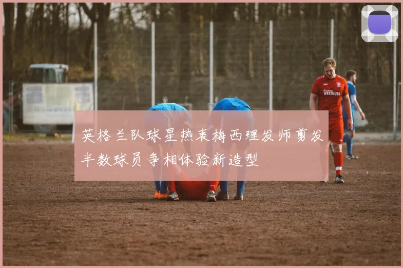 英格兰队球星热衷梅西理发师剪发半数球员争相体验新造型