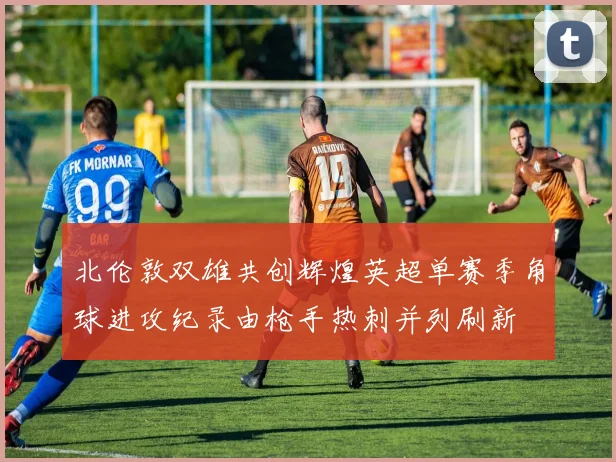 北伦敦双雄共创辉煌英超单赛季角球进攻纪录由枪手热刺并列刷新