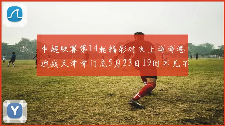 中超联赛第14轮精彩对决上海海港迎战天津津门虎5月23日19时不见不散