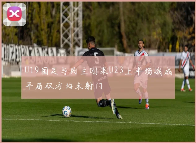 U19国足与民主刚果U23上半场战成平局双方均未射门