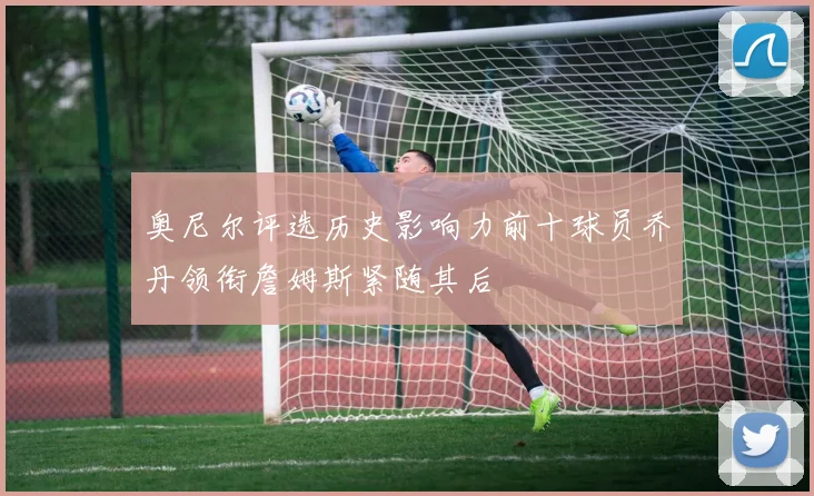 奥尼尔评选历史影响力前十球员乔丹领衔詹姆斯紧随其后