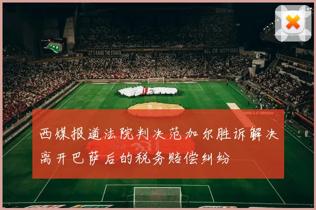 西媒报道法院判决范加尔胜诉解决离开巴萨后的税务赔偿纠纷