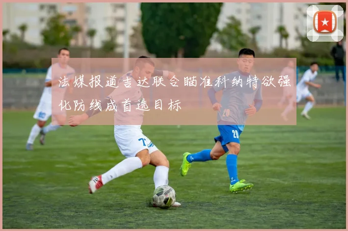 法媒报道吉达联合瞄准科纳特欲强化防线成首选目标