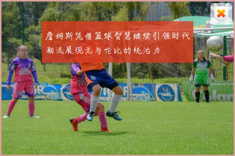 詹姆斯凭借篮球智慧继续引领时代潮流展现无与伦比的统治力
