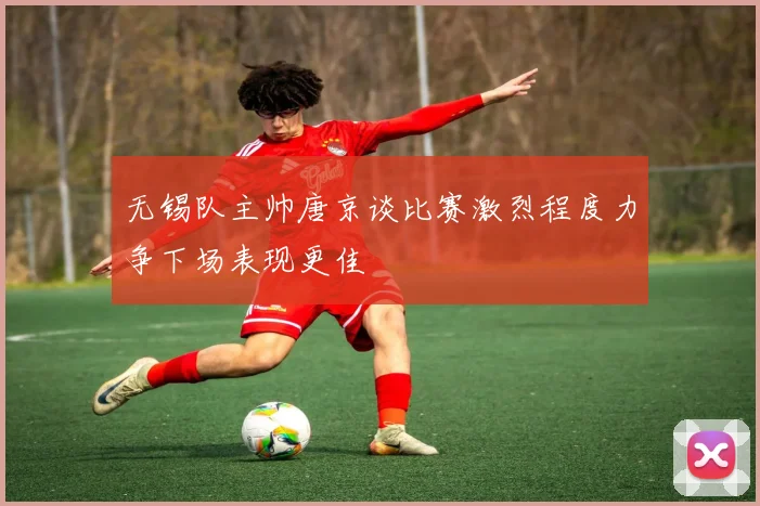 无锡队主帅唐京谈比赛激烈程度力争下场表现更佳