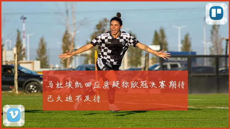 马杜埃凯回应质疑称欧冠决赛期待已久迫不及待