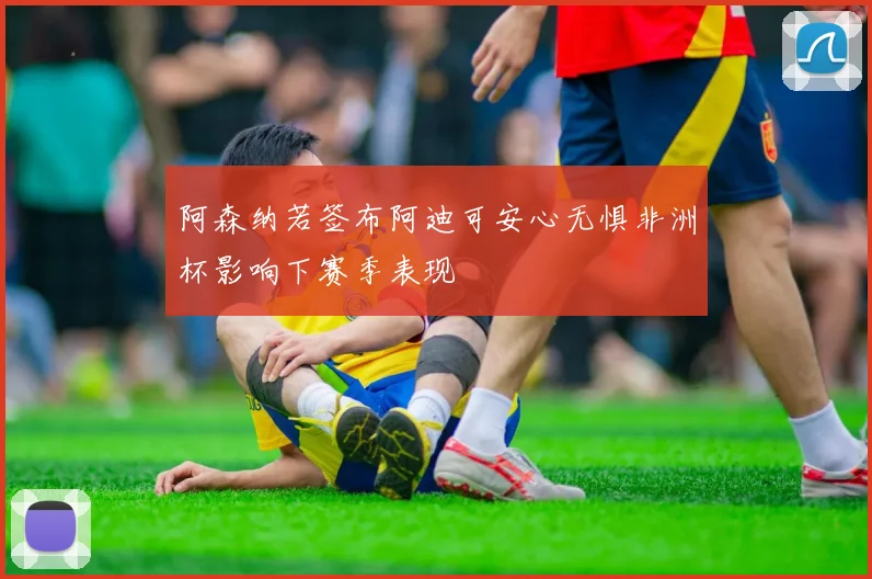 阿森纳若签布阿迪可安心无惧非洲杯影响下赛季表现