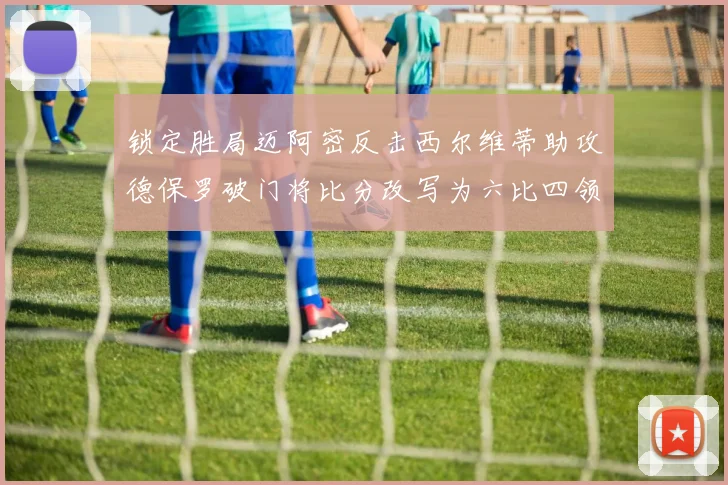 锁定胜局迈阿密反击西尔维蒂助攻德保罗破门将比分改写为六比四领先费城