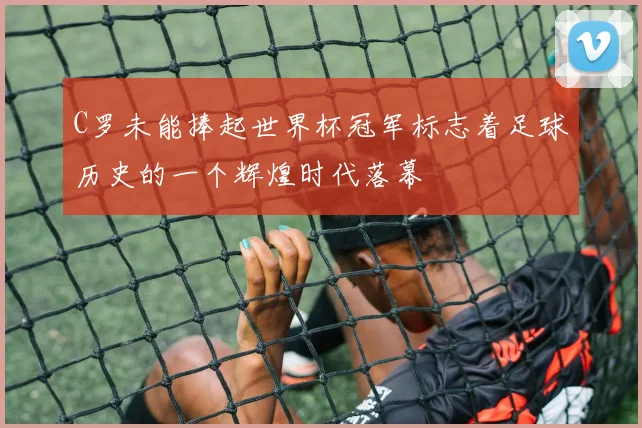 C罗未能捧起世界杯冠军标志着足球历史的一个辉煌时代落幕